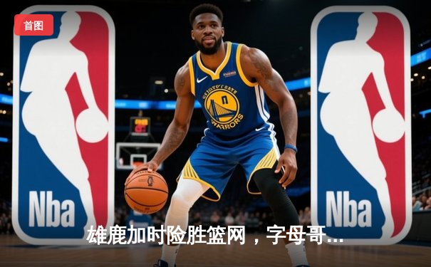 雄鹿加时险胜篮网，字母哥44分率队守住主场